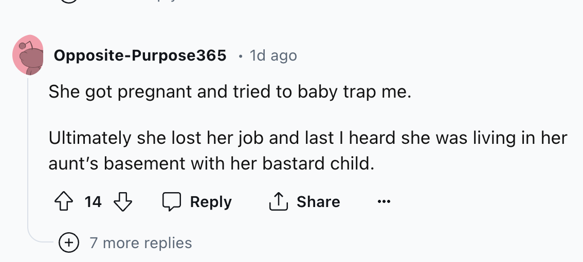 number - OppositePurpose365 1d ago She got pregnant and tried to baby trap me. Ultimately she lost her job and last I heard she was living in her aunt's basement with her bastard child. 14 7 more replies